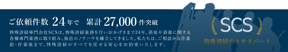 特殊清掃専門会社SCSは特殊清掃業務を行っております。消臭や消毒に関する各種専門業務に取り組み、独自のノウハウを確立してきました。私たちは、ご相談から作業前・作業後まで、特殊清掃のすべてを任せる安心をお約束いたします。